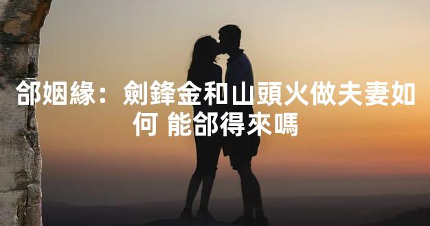 郃姻緣：劍鋒金和山頭火做夫妻如何 能郃得來嗎